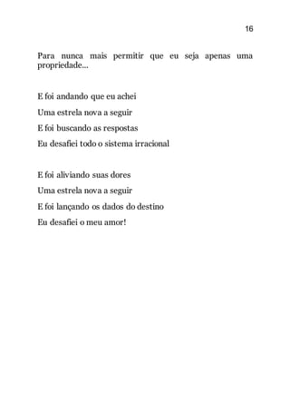 16
Para nunca mais permitir que eu seja apenas uma
propriedade...
E foi andando que eu achei
Uma estrela nova a seguir
E foi buscando as respostas
Eu desafiei todo o sistema irracional
E foi aliviando suas dores
Uma estrela nova a seguir
E foi lançando os dados do destino
Eu desafiei o meu amor!
 