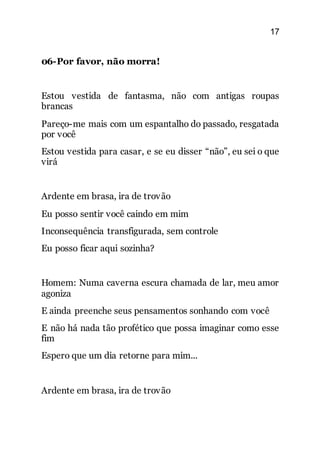 17
06-Por favor, não morra!
Estou vestida de fantasma, não com antigas roupas
brancas
Pareço-me mais com um espantalho do passado, resgatada
por você
Estou vestida para casar, e se eu disser “não”, eu sei o que
virá
Ardente em brasa, ira de trovão
Eu posso sentir você caindo em mim
Inconsequência transfigurada, sem controle
Eu posso ficar aqui sozinha?
Homem: Numa caverna escura chamada de lar, meu amor
agoniza
E ainda preenche seus pensamentos sonhando com você
E não há nada tão profético que possa imaginar como esse
fim
Espero que um dia retorne para mim...
Ardente em brasa, ira de trovão
 