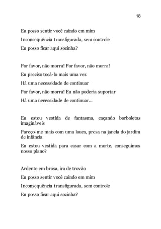 18
Eu posso sentir você caindo em mim
Inconsequência transfigurada, sem controle
Eu posso ficar aqui sozinha?
Por favor, não morra! Por favor, não morra!
Eu preciso tocá-lo mais uma vez
Há uma necessidade de continuar
Por favor, não morra! Eu não poderia suportar
Há uma necessidade de continuar...
Eu estou vestida de fantasma, caçando borboletas
imagináveis
Pareço-me mais com uma louca, presa na janela do jardim
de infância
Eu estou vestida para casar com a morte, conseguimos
nosso plano?
Ardente em brasa, ira de trovão
Eu posso sentir você caindo em mim
Inconsequência transfigurada, sem controle
Eu posso ficar aqui sozinha?
 