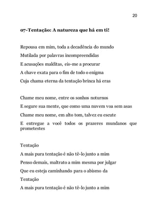 20
07-Tentação: A natureza que há em ti!
Repousa em mim, toda a decadência do mundo
Mutilada por palavras incompreendidas
E acusações malditas, eis-me a procurar
A chave exata para o fim de todo o enigma
Cuja chama eterna da tentação brinca há eras
Chame meu nome, entre os sonhos noturnos
E segure sua mente, que como uma nuvem voa sem asas
Chame meu nome, em alto tom, talvez eu escute
E entregue a você todos os prazeres mundanos que
prometestes
Tentação
A mais pura tentação é não tê-lo junto a mim
Penso demais, maltrato a mim mesma por julgar
Que eu esteja caminhando para o abismo da
Tentação
A mais pura tentação é não tê-lo junto a mim
 