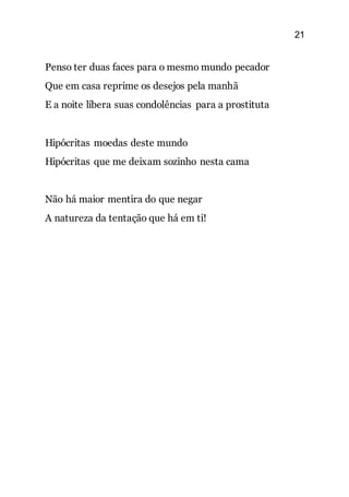 21
Penso ter duas faces para o mesmo mundo pecador
Que em casa reprime os desejos pela manhã
E a noite libera suas condolências para a prostituta
Hipócritas moedas deste mundo
Hipócritas que me deixam sozinho nesta cama
Não há maior mentira do que negar
A natureza da tentação que há em ti!
 