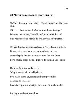 22
08-Mares de provações e sofrimentos
Mulher: Levante sua cabeça, “Sem Nome”, e olhe para
mim
Não reconheces a sua Senhora em trajes de farrapos?
Levante sua cabeça, “Sem Nome”, o mundo foi cruel?
Não reconheces os mares de provações e sofrimentos?
O vigia de olhos de corvo retorna à Asgard com a notícia,
De que mais uma alma se perdeu diante do caos
Marcada pelo destino a sorver a taça das oito dores
Leva em teu corpo o sinal impuro do carma a você dado!
Homem: Senhora do Inverno
Sei que a neve são tuas lágrimas
Pois assim como eu, nascestes incompreendida
Senhora do Inverno
É verdade que sua aparição para mim é um chamado?
Entrego-me de corpo e alma
 