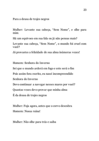 23
Para a deusa de trajes negros
Mulher: Levante sua cabeça, “Sem Nome”, e olhe para
mim
Há um equívoco em sua fala ou já não pensas mais?
Levante sua cabeça, “Sem Nome”, o mundo foi cruel com
você?
Já provastes a felicidade de sua alma inúmeras vezes!
Homem: Senhora do Inverno
Sei que o mundo arderá em fogo e este será o fim
Pois assim fora escrito, eu nasci incompreendido
Senhora do Inverno
Devo continuar a navegar nesses mares por você?
Quantas vezes devo provar que minha alma
É da deusa de trajes negros
Mulher: Fuja agora, antes que o corvo descubra
Homem: Nossa ruína!
Mulher: Não olhe para trás e saiba
 
