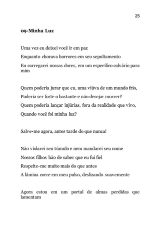 25
09-Minha Luz
Uma vez eu deixei você ir em paz
Enquanto chorava horrores em seu sepultamento
Eu carregarei nossas dores, em um específico calvário para
mim
Quem poderia jurar que eu, uma viúva de um mundo frio,
Poderia ser forte o bastante e não desejar morrer?
Quem poderia lançar injúrias, fora da realidade que vivo,
Quando você foi minha luz?
Salve-me agora, antes tarde do que nunca!
Não violarei seu túmulo e nem mandarei seu nome
Nossos filhos hão de saber que eu fui fiel
Respeite-me muito mais do que antes
A lâmina corre em meu pulso, deslizando suavemente
Agora estou em um portal de almas perdidas que
lamentam
 
