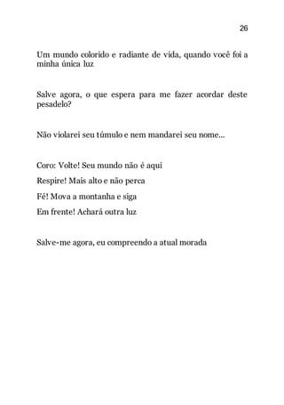 26
Um mundo colorido e radiante de vida, quando você foi a
minha única luz
Salve agora, o que espera para me fazer acordar deste
pesadelo?
Não violarei seu túmulo e nem mandarei seu nome...
Coro: Volte! Seu mundo não é aqui
Respire! Mais alto e não perca
Fé! Mova a montanha e siga
Em frente! Achará outra luz
Salve-me agora, eu compreendo a atual morada
 