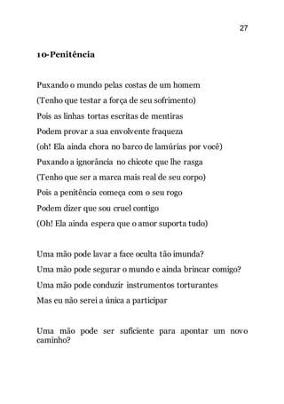 27
10-Penitência
Puxando o mundo pelas costas de um homem
(Tenho que testar a força de seu sofrimento)
Pois as linhas tortas escritas de mentiras
Podem provar a sua envolvente fraqueza
(oh! Ela ainda chora no barco de lamúrias por você)
Puxando a ignorância no chicote que lhe rasga
(Tenho que ser a marca mais real de seu corpo)
Pois a penitência começa com o seu rogo
Podem dizer que sou cruel contigo
(Oh! Ela ainda espera que o amor suporta tudo)
Uma mão pode lavar a face oculta tão imunda?
Uma mão pode segurar o mundo e ainda brincar comigo?
Uma mão pode conduzir instrumentos torturantes
Mas eu não serei a única a participar
Uma mão pode ser suficiente para apontar um novo
caminho?
 