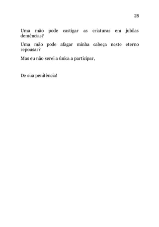 28
Uma mão pode castigar as criaturas em jubilas
demências?
Uma mão pode afagar minha cabeça neste eterno
repousar?
Mas eu não serei a única a participar,
De sua penitência!
 