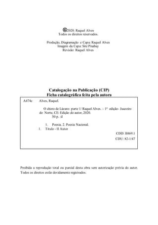 2
2020. Raquel Alves
Todos os direitos reservados.
Produção, Diagramação e Capa: Raquel Alves
Imagem da Capa: Site Pixabay
Revisão: Raquel Alves
Catalogação na Publicação (CIP)
Ficha catalográfica feita pela autora
Proibida a reprodução total ou parcial desta obra sem autorização prévia do autor.
Todos os direitos estão devidamente registrados.
A474c Alves, Raquel.
O choro de Lázaro- parte 1/ Raquel Alves. – 1ª edição- Juazeiro
do Norte, CE: Edição do autor, 2020.
50 p. :il
1. Poesia. 2. Poesia Nacional.
1. Título - II Autor
CDD: B869.1
CDU: 82-1/47
 