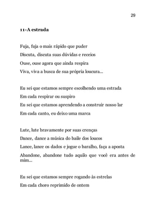 29
11-A estrada
Fuja, fuja o mais rápido que puder
Discuta, discuta suas dúvidas e receios
Ouse, ouse agora que ainda respira
Viva, viva a busca de sua própria loucura...
Eu sei que estamos sempre escolhendo uma estrada
Em cada respirar ou suspiro
Eu sei que estamos aprendendo a construir nosso lar
Em cada canto, eu deixo uma marca
Lute, lute bravamente por suas crenças
Dance, dance a música do baile dos loucos
Lance, lance os dados e jogue o baralho, faça a aposta
Abandone, abandone tudo aquilo que você era antes de
mim...
Eu sei que estamos sempre rogando às estrelas
Em cada choro reprimido de ontem
 