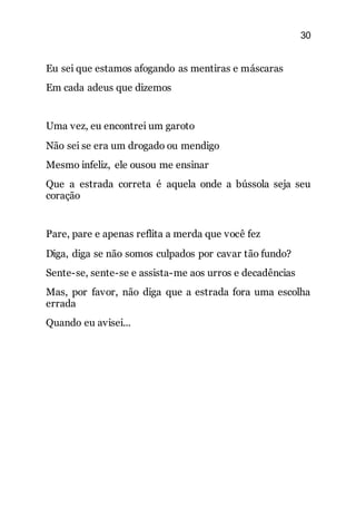 30
Eu sei que estamos afogando as mentiras e máscaras
Em cada adeus que dizemos
Uma vez, eu encontrei um garoto
Não sei se era um drogado ou mendigo
Mesmo infeliz, ele ousou me ensinar
Que a estrada correta é aquela onde a bússola seja seu
coração
Pare, pare e apenas reflita a merda que você fez
Diga, diga se não somos culpados por cavar tão fundo?
Sente-se, sente-se e assista-me aos urros e decadências
Mas, por favor, não diga que a estrada fora uma escolha
errada
Quando eu avisei...
 