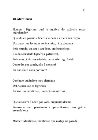 31
12-Mentiroso
Homem: Diga-me qual o motivo do exército estar
marchando?
Quando eu possuo a liberdade de ir e vir em seu corpo
Um dedo que levantar contra mim, já te condena
Pelo mundo, eu sou o teu deus, então obedeça!
Ria da sociedade hipócrita patriarcal,
Pois suas cicatrizes não irão curar o teu ego ferido
Como dói ser usada, não é mesmo?
Eu não sinto nada por você!
Continue ouvindo o meu chamado
Debruçada sob as lágrimas
Eu sou um mentiroso, um lábio mentiroso...
Que sussurra à noite por você, enquanto dorme
Perco-me em pensamentos pecaminosos, em gritos
escandalosos
Mulher: Mentiroso, mentiroso que rasteja na parede
 