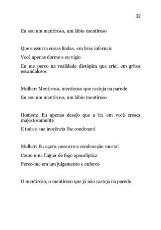32
Eu sou um mentiroso, um lábio mentiroso
Que sussurra coisas lindas, em liras infernais
Você apenas dorme e eu vigio
Eu me perco na realidade distópica que criei, em gritos
escandalosos
Mulher: Mentiroso, mentiroso que rasteja na parede
Eu sou um mentiroso, um lábio mentiroso
Homem: Eu apenas desejo que a ira em você cresça
majestosamente
E toda a sua inocência lhe condenará
Mulher: Eu agora sussurro a condenação mortal
Como uma língua de fogo apocalíptica
Perco-me em um julgamento e enforco
O mentiroso, o mentiroso que já não rasteja na parede
 