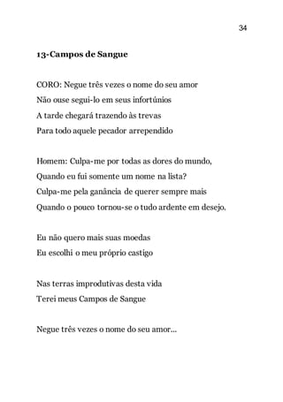 34
13-Campos de Sangue
CORO: Negue três vezes o nome do seu amor
Não ouse segui-lo em seus infortúnios
A tarde chegará trazendo às trevas
Para todo aquele pecador arrependido
Homem: Culpa-me por todas as dores do mundo,
Quando eu fui somente um nome na lista?
Culpa-me pela ganância de querer sempre mais
Quando o pouco tornou-se o tudo ardente em desejo.
Eu não quero mais suas moedas
Eu escolhi o meu próprio castigo
Nas terras improdutivas desta vida
Terei meus Campos de Sangue
Negue três vezes o nome do seu amor...
 
