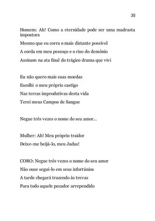 35
Homem: Ah! Como a eternidade pode ser uma madrasta
impostora
Mesmo que eu corra o mais distante possível
A corda em meu pescoço e o riso do demônio
Assinam na ata final do trágico drama que vivi
Eu não quero mais suas moedas
Escolhi o meu próprio castigo
Nas terras improdutivas desta vida
Terei meus Campos de Sangue
Negue três vezes o nome do seu amor...
Mulher: Ah! Meu próprio traidor
Deixe-me beijá-lo, meu Judas!
CORO: Negue três vezes o nome do seu amor
Não ouse segui-lo em seus infortúnios
A tarde chegará trazendo às trevas
Para todo aquele pecador arrependido
 