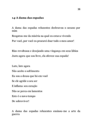 36
14-A dama das espadas
A dama das espadas reluzentes desbravou o oceano por
mim
Resgatou-me da miséria na qual eu estava vivendo
Por você, por você eu procurei doar todo o meu amor!
Rios revoltosos e desejando uma vingança em seus lábios
Justo agora que sou livre, ela oferece sua espada!
Lute, lute agora
Não aceite o sofrimento
Eu sou a deusa que há em você
Se ele agride o seu ser
E inflama seu coração
Não se perca em lamentos
Este é o novo tempo
De sobreviver!
A dama das espadas reluzentes ensinou-me a arte da
guerra
 