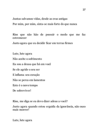 37
Juntas salvamos vidas, desde as eras antigas
Por mim, por mim, sinta-se mais forte do que nunca
Rios que não hão de possuir o medo que me faz
estremecer
Justo agora que eu decidir ficar em terras firmes
Lute, lute agora
Não aceite o sofrimento
Eu sou a deusa que há em você
Se ele agride o seu ser
E inflama seu coração
Não se perca em lamentos
Este é o novo tempo
De sobreviver!
Rios, me diga se eu devo dizer adeus a você?
Justo agora quando estou erguida da ignorância, não ouso
mais morrer!
Lute, lute agora
 