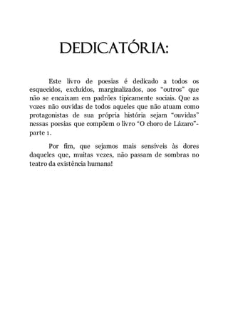 3
dedicatória:
Este livro de poesias é dedicado a todos os
esquecidos, excluídos, marginalizados, aos “outros” que
não se encaixam em padrões tipicamente sociais. Que as
vozes não ouvidas de todos aqueles que não atuam como
protagonistas de sua própria história sejam “ouvidas”
nessas poesias que compõem o livro “O choro de Lázaro”-
parte 1.
Por fim, que sejamos mais sensíveis às dores
daqueles que, muitas vezes, não passam de sombras no
teatro da existência humana!
 