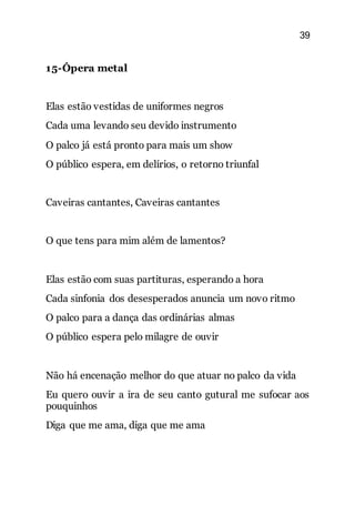 39
15-Ópera metal
Elas estão vestidas de uniformes negros
Cada uma levando seu devido instrumento
O palco já está pronto para mais um show
O público espera, em delírios, o retorno triunfal
Caveiras cantantes, Caveiras cantantes
O que tens para mim além de lamentos?
Elas estão com suas partituras, esperando a hora
Cada sinfonia dos desesperados anuncia um novo ritmo
O palco para a dança das ordinárias almas
O público espera pelo milagre de ouvir
Não há encenação melhor do que atuar no palco da vida
Eu quero ouvir a ira de seu canto gutural me sufocar aos
pouquinhos
Diga que me ama, diga que me ama
 