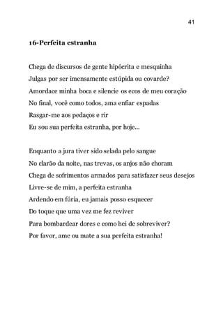 41
16-Perfeita estranha
Chega de discursos de gente hipócrita e mesquinha
Julgas por ser imensamente estúpida ou covarde?
Amordace minha boca e silencie os ecos de meu coração
No final, você como todos, ama enfiar espadas
Rasgar-me aos pedaços e rir
Eu sou sua perfeita estranha, por hoje...
Enquanto a jura tiver sido selada pelo sangue
No clarão da noite, nas trevas, os anjos não choram
Chega de sofrimentos armados para satisfazer seus desejos
Livre-se de mim, a perfeita estranha
Ardendo em fúria, eu jamais posso esquecer
Do toque que uma vez me fez reviver
Para bombardear dores e como hei de sobreviver?
Por favor, ame ou mate a sua perfeita estranha!
 