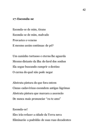42
17-Esconda-se
Esconda-se de mim, tirano
Esconda-se de mim, malvado
Provastes o veneno
E mesmo assim continuas de pé?
Um caminho tortuoso e eterno lhe aguarda
Mesmo distante da ilha do farol dos sonhos
Ela segue buscando cumprir o destino
O carma do qual não pode negar
Abstrata pintura do que fora ontem
Cinzas cadavéricas escondem antigas lágrimas
Abstrata pintura que marcara a ascensão
De nunca mais pronunciar “eu te amo”
Esconda-se!
Eles irão refazer a cidade da Terra nova
Eliminarão a podridão de suas ruas decadentes
 