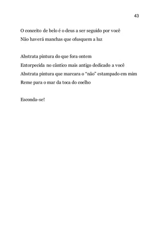 43
O conceito de belo é o deus a ser seguido por você
Não haverá manchas que ofusquem a luz
Abstrata pintura do que fora ontem
Entorpecida no cântico mais antigo dedicado a você
Abstrata pintura que marcara o “não” estampado em mim
Reme para o mar da toca do coelho
Esconda-se!
 
