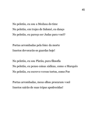 45
No pelotão, eu sou a Medusa do time
No pelotão, em trajes de Salomé, eu danço
No pelotão, eu pareço ser Judas para você?
Portas arrombadas pela foice da morte
Insetos devorarão os guardas hoje!
No pelotão, eu sou Platão, pura filosofia
No pelotão, eu penso coisas sádicas, como o Marquês
No pelotão, eu escrevo versos tortos, como Poe
Portas arrombadas, meus olhos procuram você
Insetos sairão de suas tripas apodrecidas!
 