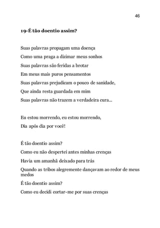 46
19-É tão doentio assim?
Suas palavras propagam uma doença
Como uma praga a dizimar meus sonhos
Suas palavras são feridas a brotar
Em meus mais puros pensamentos
Suas palavras prejudicam o pouco de sanidade,
Que ainda resta guardada em mim
Suas palavras não trazem a verdadeira cura...
Eu estou morrendo, eu estou morrendo,
Dia após dia por você!
É tão doentio assim?
Como eu não despertei antes minhas crenças
Havia um amanhã deixado para trás
Quando as tribos alegremente dançavam ao redor de meus
medos
É tão doentio assim?
Como eu decidi cortar-me por suas crenças
 