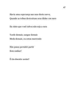 47
Havia uma esperança nas asas deste corvo,
Quando as tribos destruíram seus ídolos em ouro
Eu sinto que você talvez não seja a cura
Tarde demais, sangue demais
Medo demais, eu estou morrendo
Não posso permitir partir
Sem sonhar!
É tão doentio assim?
 