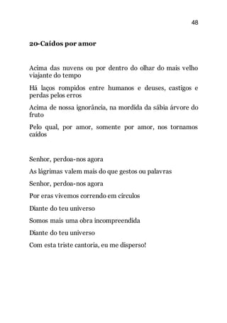 48
20-Caídos por amor
Acima das nuvens ou por dentro do olhar do mais velho
viajante do tempo
Há laços rompidos entre humanos e deuses, castigos e
perdas pelos erros
Acima de nossa ignorância, na mordida da sábia árvore do
fruto
Pelo qual, por amor, somente por amor, nos tornamos
caídos
Senhor, perdoa-nos agora
As lágrimas valem mais do que gestos ou palavras
Senhor, perdoa-nos agora
Por eras vivemos correndo em círculos
Diante do teu universo
Somos mais uma obra incompreendida
Diante do teu universo
Com esta triste cantoria, eu me disperso!
 