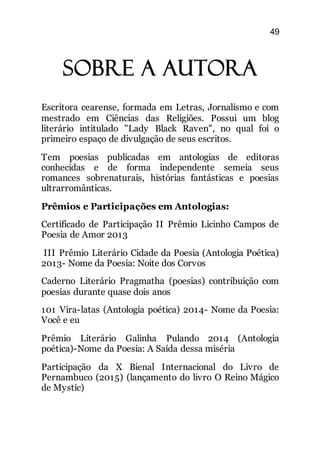 49
Sobre a autora
Escritora cearense, formada em Letras, Jornalismo e com
mestrado em Ciências das Religiões. Possui um blog
literário intitulado "Lady Black Raven", no qual foi o
primeiro espaço de divulgação de seus escritos.
Tem poesias publicadas em antologias de editoras
conhecidas e de forma independente semeia seus
romances sobrenaturais, histórias fantásticas e poesias
ultrarromânticas.
Prêmios e Participações em Antologias:
Certificado de Participação II Prêmio Licinho Campos de
Poesia de Amor 2013
III Prêmio Literário Cidade da Poesia (Antologia Poética)
2013- Nome da Poesia: Noite dos Corvos
Caderno Literário Pragmatha (poesias) contribuição com
poesias durante quase dois anos
101 Vira-latas (Antologia poética) 2014- Nome da Poesia:
Você e eu
Prêmio Literário Galinha Pulando 2014 (Antologia
poética)-Nome da Poesia: A Saída dessa miséria
Participação da X Bienal Internacional do Livro de
Pernambuco (2015) (lançamento do livro O Reino Mágico
de Mystic)
 