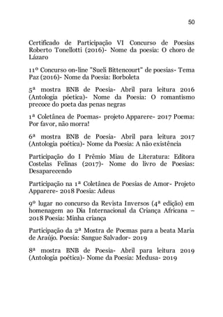 50
Certificado de Participação VI Concurso de Poesias
Roberto Tonellotti (2016)- Nome da poesia: O choro de
Lázaro
11º Concurso on-line "Sueli Bittencourt" de poesias- Tema
Paz (2016)- Nome da Poesia: Borboleta
5ª mostra BNB de Poesia- Abril para leitura 2016
(Antologia póetica)- Nome da Poesia: O romantismo
precoce do poeta das penas negras
1ª Coletânea de Poemas- projeto Apparere- 2017 Poema:
Por favor, não morra!
6ª mostra BNB de Poesia- Abril para leitura 2017
(Antologia poética)- Nome da Poesia: A não existência
Participação do I Prêmio Miau de Literatura: Editora
Costelas Felinas (2017)- Nome do livro de Poesias:
Desaparecendo
Participação na 1ª Coletânea de Poesias de Amor- Projeto
Apparere- 2018 Poesia: Adeus
9º lugar no concurso da Revista Inversos (4ª edição) em
homenagem ao Dia Internacional da Criança Africana –
2018 Poesia: Minha criança
Participação da 2ª Mostra de Poemas para a beata Maria
de Araújo. Poesia: Sangue Salvador- 2019
8ª mostra BNB de Poesia- Abril para leitura 2019
(Antologia poética)- Nome da Poesia: Medusa- 2019
 