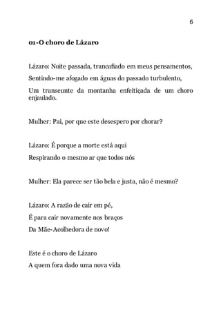 6
01-O choro de Lázaro
Lázaro: Noite passada, trancafiado em meus pensamentos,
Sentindo-me afogado em águas do passado turbulento,
Um transeunte da montanha enfeitiçada de um choro
enjaulado.
Mulher: Pai, por que este desespero por chorar?
Lázaro: É porque a morte está aqui
Respirando o mesmo ar que todos nós
Mulher: Ela parece ser tão bela e justa, não é mesmo?
Lázaro: A razão de cair em pé,
É para cair novamente nos braços
Da Mãe-Acolhedora de novo!
Este é o choro de Lázaro
A quem fora dado uma nova vida
 
