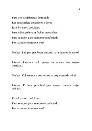 7
Para ver o sofrimento do mundo
Em uma sarjeta de amores e dores
Este é o choro de Lázaro
Suas mãos poderiam fechar meus olhos
Para sempre, para sempre reconfortado
Por sua misericordiosa voz!
Mulher: Pai, por que fostes deixado para morrer de novo?
Lázaro: Pagamos pelo preço do sangue dos outros,
querida...
Mulher: Voltaremos a nos ver ou se esquecerá de mim?
Lázaro: É bem provável que nossas mentes sejam
refeitas...
Este é o choro de Lázaro
Para sempre, para sempre reconfortado
Por sua misericordiosa voz!
 