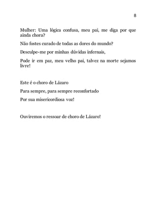 8
Mulher: Uma lógica confusa, meu pai, me diga por que
ainda chora?
Não fostes curado de todas as dores do mundo?
Desculpe-me por minhas dúvidas infernais,
Pode ir em paz, meu velho pai, talvez na morte sejamos
livre!
Este é o choro de Lázaro
Para sempre, para sempre reconfortado
Por sua misericordiosa voz!
Ouviremos o ressoar de choro de Lázaro!
 