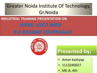 Greater Noida Institute Of Technology, 
Gr.Noida 
INDUSTRIAL TRAINING PRESENTATION ON 
DIESEL LOCO SHED 
N.E.RAILWAY IZZATNAGAR 
Presented by; 
• Aman kashyap 
• 1113240027 
• ME-A, 4th 
 
