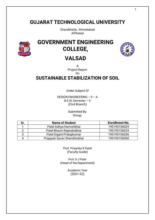1
GUJARAT TECHNOLOGICAL UNIVERSITY
Chandkheda , Ahmedabad
Affiliated
GOVERNMENT ENGINEERING
COLLEGE,
VALSAD
A
Project Report
On
SUSTAINABLE STABILIZATION OF SOIL
Under Subject Of
DESIGN ENGINEERING – II – A
B.E.III, Semester – V
(Civil Branch)
Submitted By:
Group:
Sr. Name of Student Enrollment No.
1 Patel Aditya Harnishbhai 190190106029
2 Patel Bhavin Rajendrabhai 190190106033
3 Patel Digant Pratapkumar 190190106036
4 Prajapati Savan Shambhubhai 190190106060
Prof. Priyanka S Patel
(Faculty Guide)
Prof. D J Patel
(Head of the Department)
Academic Year
(2021-22)
 
