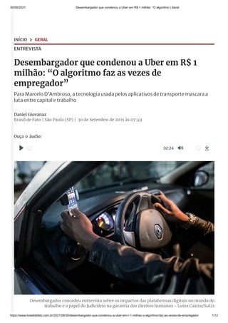 30/09/2021 Desembargador que condenou a Uber em R$ 1 milhão: “O algoritmo | Geral
https://www.brasildefato.com.br/2021/09/30/desembargador-que-condenou-a-uber-em-r-1-milhao-o-algoritmo-faz-as-vezes-de-empregador 1/12
INÍCIO  GERAL
ENTREVISTA
Desembargador que condenou a Uber em R$ 1
milhão: “O algoritmo faz as vezes de
empregador”
ParaMarceloD'Ambroso,atecnologiausadapelosaplicativosdetransportemascaraa
lutaentrecapitaletrabalho
Daniel Giovanaz
Brasil de Fato | São Paulo (SP) |
 30 de Setembro de 2021 às 07:49
Ouça o áudio:
Desembargador concedeu entrevista sobre os impactos das plataformas digitais no mundo do
trabalho e o papel do Judiciário na garantia dos direitos humanos - Luiza Castro/Sul21
02:24
 