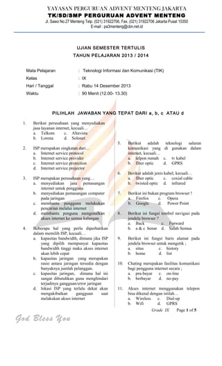 YAYASAN PERGURUAN ADVENT MENTENG JAKARTA
TK/SD/SMP PERGURUAN ADVENT MENTENG
Jl. Sawo No.27 Menteng Telp. (021) 31922706, Fax. (021) 31922706 Jakarta Pusat 10350
E-mail : pa3menteng@cbn.net.id
UJIAN SEMESTER TERTULIS
TAHUN PELAJARAN 2013 / 2014
Mata Pelajaran : Teknologi Informasi dan Komunikasi (TIK)
Kelas : IX
Hari / Tanggal : Rabu 14 Desember 2013
Waktu : 90 Menit (12.00- 13.30)
PILIHLAH JAWABAN YANG TEPAT DARI a, b, c ATAU d
1. Berikut perusahaan yang menyediakan
jasa layanan internet, kecuali…
a. Telkom c. Altavista
b. Lorena d. Solonet
2. ISP merupakan singkatan dari…
a. Internet service protocol
b. Internet service provider
c. Internet service protection
d. Internet service projector
3. ISP merupakan perusahaan yang…
a. menyediakan jasa pemasangan
internet untuk pengguna
b. menyediakan pemasangan computer
pada jaringan
c. membantu pengguna melakukan
pencarian melalui internet
d. membantu penguna mengenalkan
akses internet ke semua kalangan
4. Beberapa hal yang perlu diperhatikan
dalam memilih ISP, kecuali…
a. kapasitas bandwidth, dimana jika ISP
yang dipilih mempunyai kapasitas
bandwidth tinggi maka akses internet
akan lebih cepat
b. kapasitas jaringan yang merupakan
rasio antara jaringan tersedia dengan
banyaknya jumlah pelanggan.
c. kapasitas jaringan, dimana hal ini
sangat dibutuhkan guna menghindari
terjadinya gangguan/error jaringan
d. lokasi ISP yang terlalu dekat akan
mengakibatkan gangguan saat
melakukan akses internet
5. Berikut adalah teknologi saluran
komunikasi yang di gunakan dalam
internet, kecuali…
a. telpon rumah c. tv kabel
b. fiber optic d. GPRS
6. Berikut adalah jenis kabel, kecuali…
a. fiber optic c. coxial cable
b. twisted optic d. infrared
7. Berikut ini bukan program browser !
a. Firefox c. Opera
b. Google d. Power Point
8. Berikut ini fungsi tombol navigasi pada
jendela browser ?
a. Back c. Forward
b. a & c benar d. Salah Semua
9. Berikut ini fungsi baris alamat pada
jendela browser untuk mengetik ;
a. situs c. history
b. home d. list
10. Chating merupakan fasilitas komunikasi
bagi pengguna internet secara ;
a. pra-bayar c. on-line
b. berbayar d. no-pay
11. Akses internet menggunakan telepon
bisa dikenal dengan istilah…
a. Wireless c. Dial-up
b. Wifi d. GPRS
Grade IX Page 1 of 5
God Bless You
 