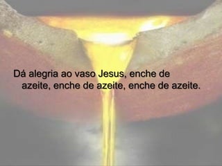 Dá alegria ao vaso Jesus, enche de
azeite, enche de azeite, enche de azeite.

 