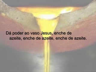 Dá poder ao vaso Jesus, enche de
azeite, enche de azeite, enche de azeite.

 