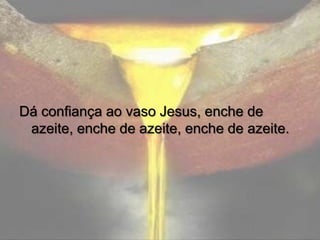 Dá confiança ao vaso Jesus, enche de
azeite, enche de azeite, enche de azeite.

 