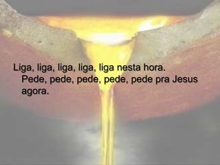 Liga, liga, liga, liga, liga nesta hora.
Pede, pede, pede, pede, pede pra Jesus
agora.

 