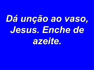 Dá unção ao vaso, Jesus. Enche de azeite. 