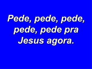 Pede, pede, pede, pede, pede pra Jesus agora. 