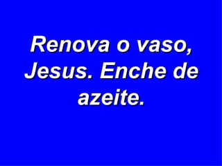 Renova o vaso, Jesus. Enche de azeite. 
