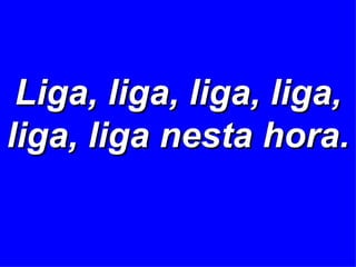 Liga, liga, liga, liga, liga, liga nesta hora. 