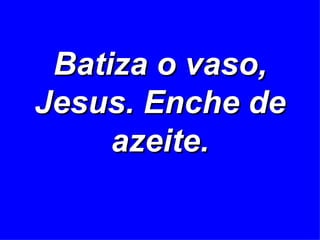 Batiza o vaso, Jesus. Enche de azeite. 