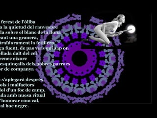 El xiscle ferest de l'òliba esquerda la quietud del ranvespre i retallada sobre el blanc de la lluna encavalcant una granera, apareix traïdorament la fetillera Figurança fuent, de pas vers qui sap on encimbellada dalt del cel com un renec eixorc amb els esquinçalls dels pobres parracs i la lletjor de companya L’harpia s’aplegarà després, amb potols i malfactors en el redol d'un foc de camp,  despullada amb nuesa ritual per tal d'honorar com cal, a la nit i al boc negre. 