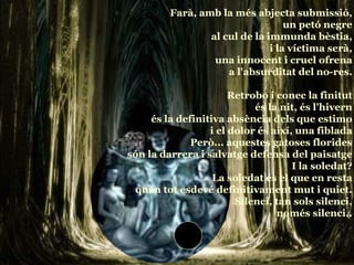 Farà, amb la més abjecta submissió, un petó negre al cul de la immunda bèstia, i la víctima serà, una innocent i cruel ofrena a l'absurditat del no-res. Retrobo i conec la finitut és la nit, és l'hivern és la definitiva absència dels que estimo i el dolor és així, una fiblada Però... aquestes gatoses florides són la darrera i salvatge defensa del paisatge I la soledat? La soledat és el que en resta quan tot esdevé definitivament mut i quiet. Silenci, tan sols silenci, només silenci.. 
