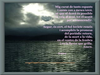 Mig curat de tants espants i  només com a darrera tuïció, sé que el demà és possible i li veig al avui, tot el sentit per a transcendir. Segur, és cert, el Sol Invicte reneix i acompleix la promesa del periòdic retorn, de la mort a la vida, en el ventre de la fembra i en la llavor que grilla. Amen. Ramon   